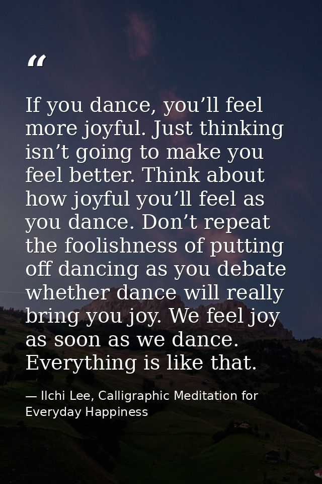 If you dance, you’ll feel more joyful. Just thinking isn’t going to make you feel better. Think about how joyful you’ll  — Ilchi Lee, Calligraphic Meditation for Everyday Happiness