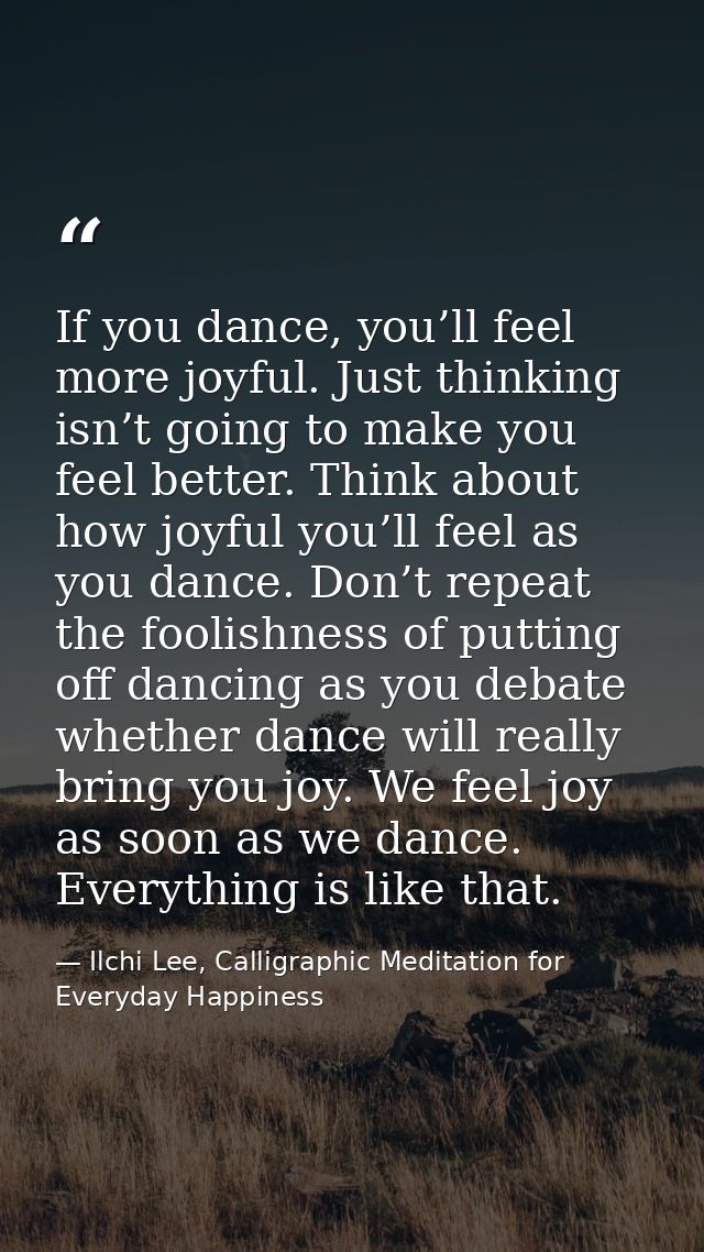 If you dance, you’ll feel more joyful. Just thinking isn’t going to make you feel better. Think about how joyful you’ll  — Ilchi Lee, Calligraphic Meditation for Everyday Happiness