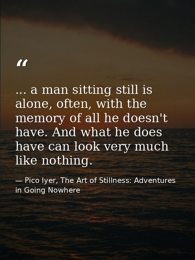 ... a man sitting still is alone, often, with the memory of all he doesn't have. And what he does have can look very muc — Pico Iyer, The Art of Stillness: Adventures in Going Nowhere