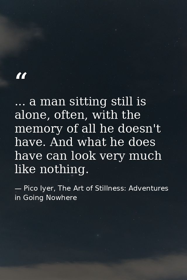 ... a man sitting still is alone, often, with the memory of all he doesn't have. And what he does have can look very muc — Pico Iyer, The Art of Stillness: Adventures in Going Nowhere