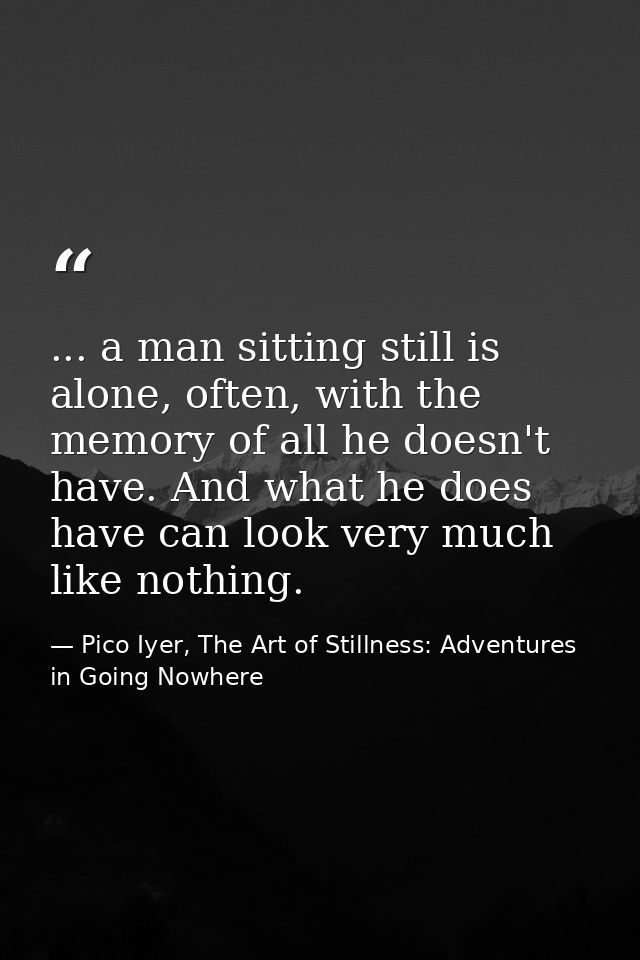 ... a man sitting still is alone, often, with the memory of all he doesn't have. And what he does have can look very muc — Pico Iyer, The Art of Stillness: Adventures in Going Nowhere