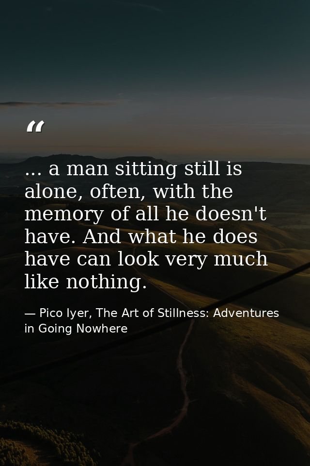 ... a man sitting still is alone, often, with the memory of all he doesn't have. And what he does have can look very muc — Pico Iyer, The Art of Stillness: Adventures in Going Nowhere