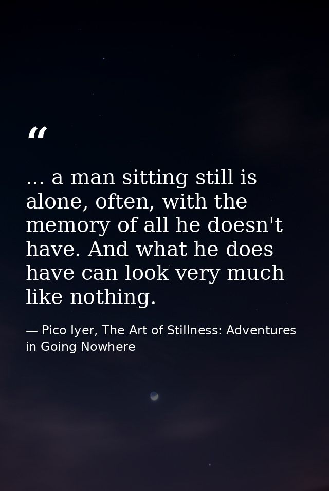 ... a man sitting still is alone, often, with the memory of all he doesn't have. And what he does have can look very muc — Pico Iyer, The Art of Stillness: Adventures in Going Nowhere