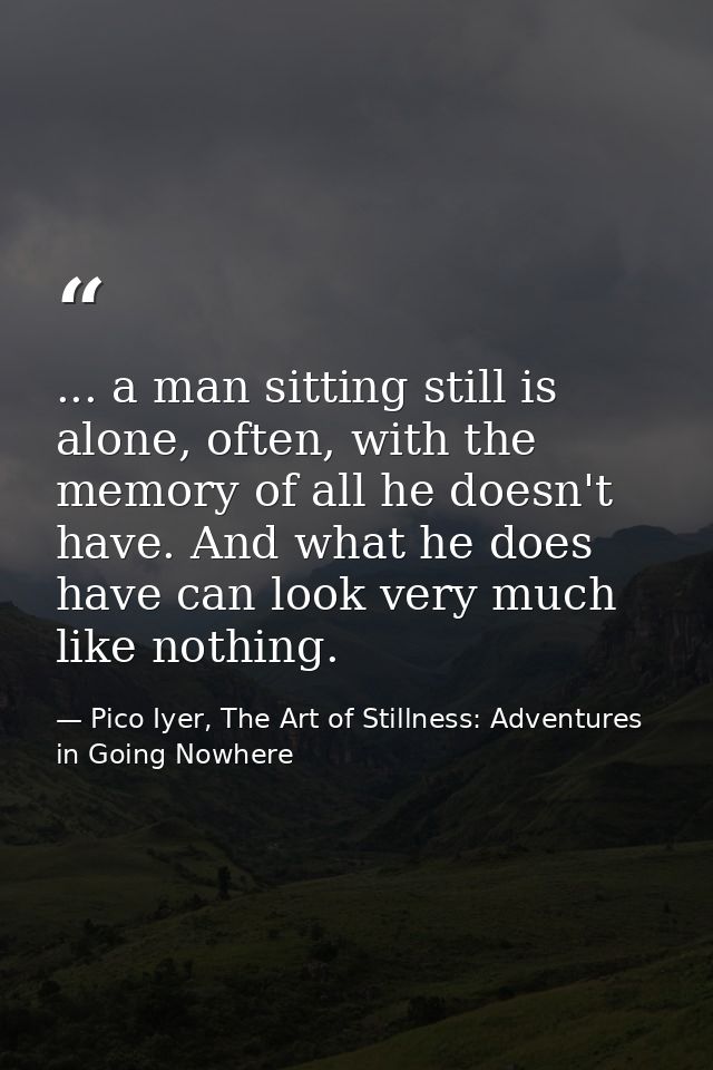 ... a man sitting still is alone, often, with the memory of all he doesn't have. And what he does have can look very muc — Pico Iyer, The Art of Stillness: Adventures in Going Nowhere