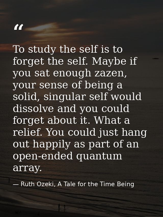 To study the self is to forget the self. Maybe if you sat enough zazen, your sense of being a solid, singular self would — Ruth Ozeki, A Tale for the Time Being