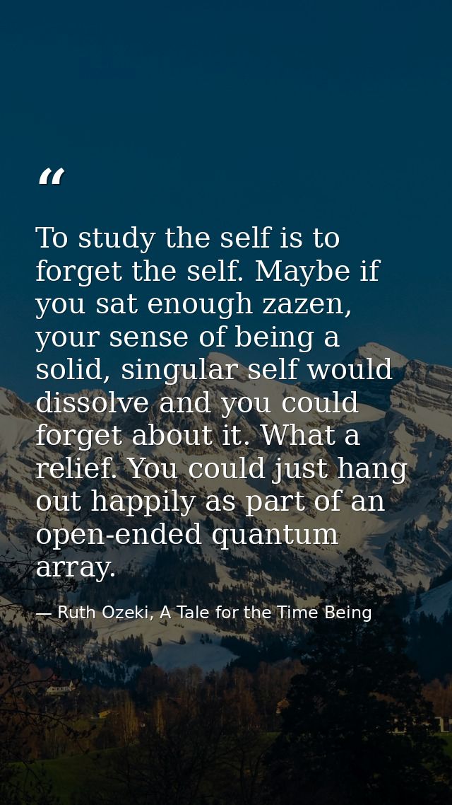 To study the self is to forget the self. Maybe if you sat enough zazen, your sense of being a solid, singular self would — Ruth Ozeki, A Tale for the Time Being