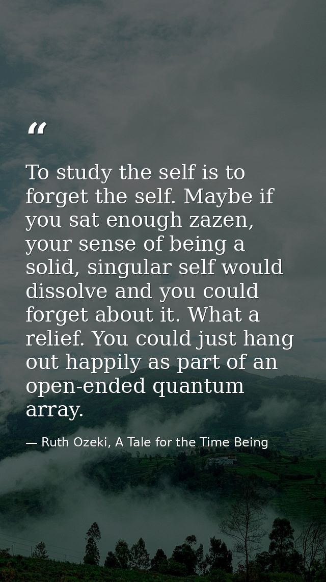 To study the self is to forget the self. Maybe if you sat enough zazen, your sense of being a solid, singular self would — Ruth Ozeki, A Tale for the Time Being