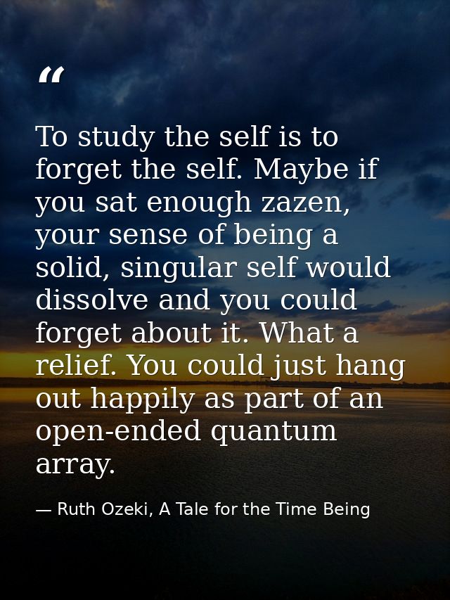 To study the self is to forget the self. Maybe if you sat enough zazen, your sense of being a solid, singular self would — Ruth Ozeki, A Tale for the Time Being