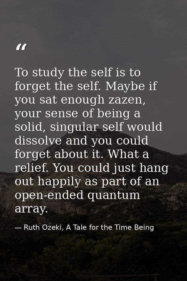 To study the self is to forget the self. Maybe if you sat enough zazen, your sense of being a solid, singular self would — Ruth Ozeki, A Tale for the Time Being