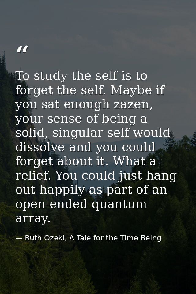 To study the self is to forget the self. Maybe if you sat enough zazen, your sense of being a solid, singular self would — Ruth Ozeki, A Tale for the Time Being