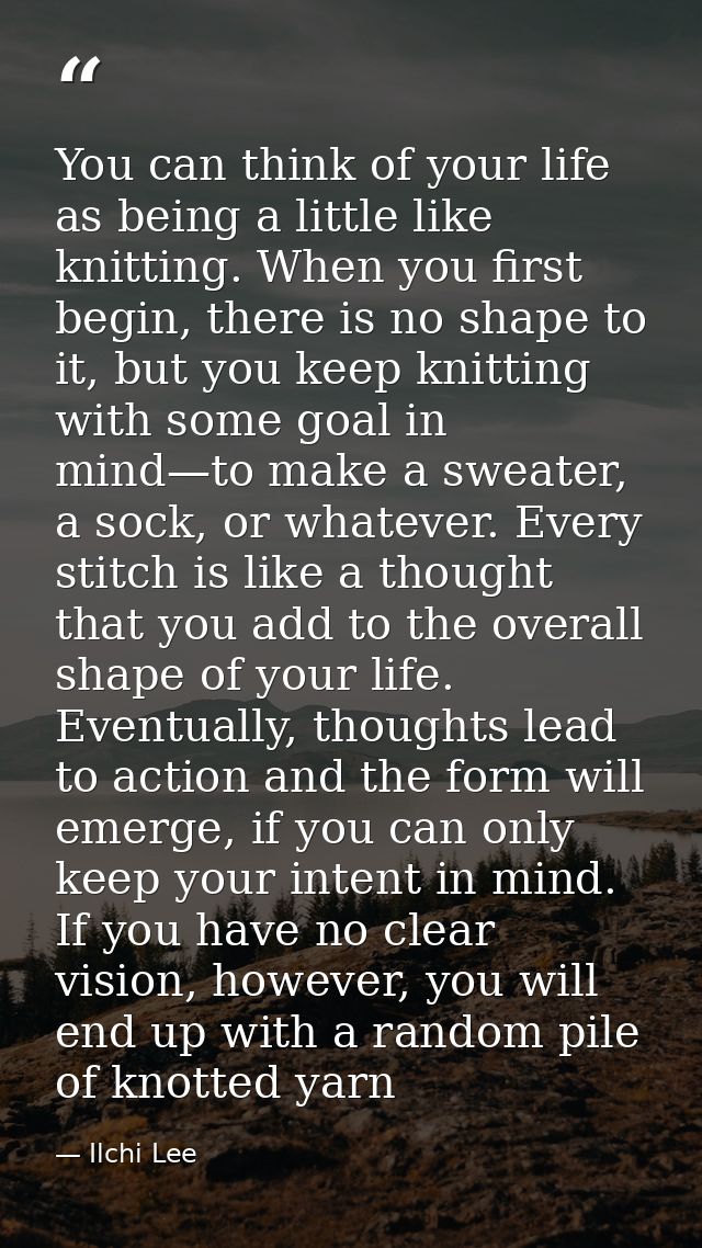 You can think of your life as being a little like knitting. When you first begin, there is no shape to it, but you keep  — Ilchi Lee