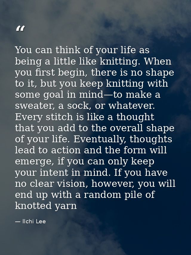 You can think of your life as being a little like knitting. When you first begin, there is no shape to it, but you keep  — Ilchi Lee