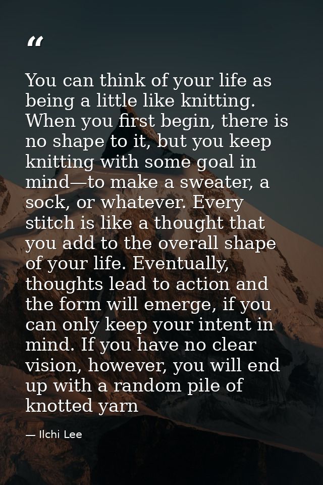 You can think of your life as being a little like knitting. When you first begin, there is no shape to it, but you keep  — Ilchi Lee
