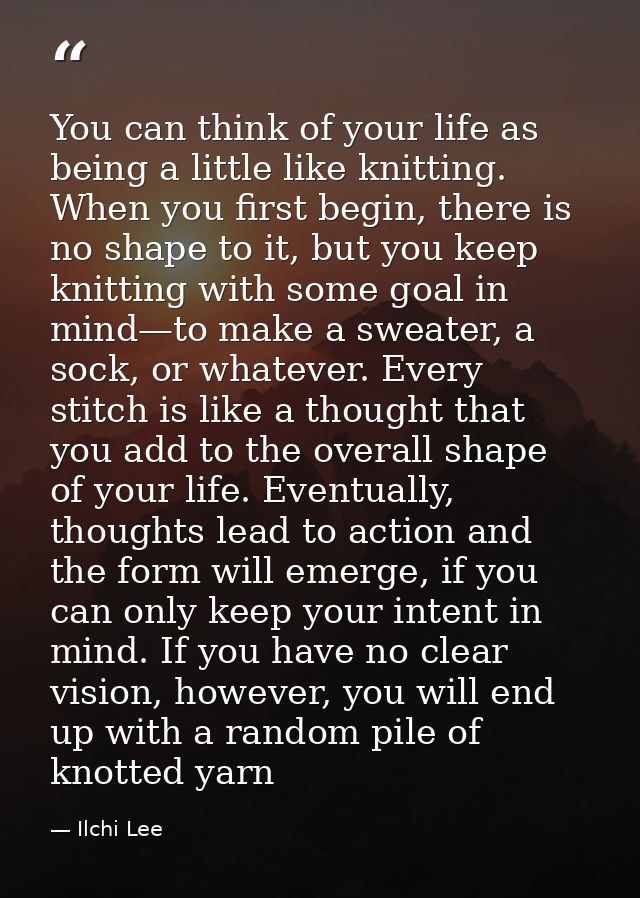 You can think of your life as being a little like knitting. When you first begin, there is no shape to it, but you keep  — Ilchi Lee