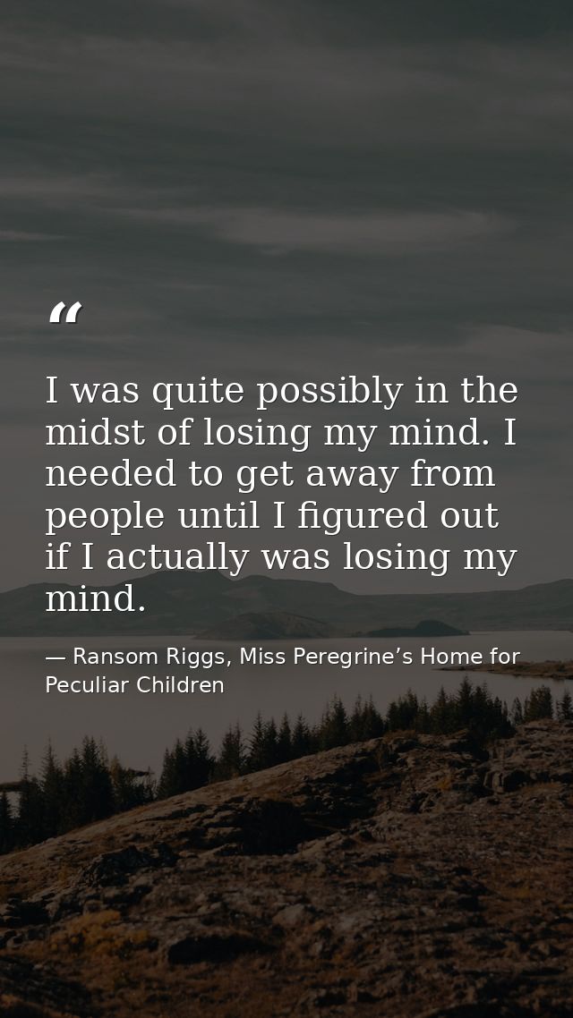 I was quite possibly in the midst of losing my mind. I needed to get away from people until I figured out if I actually  — Ransom Riggs, Miss Peregrine’s Home for Peculiar Children