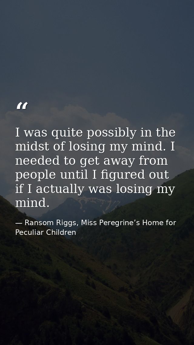 I was quite possibly in the midst of losing my mind. I needed to get away from people until I figured out if I actually  — Ransom Riggs, Miss Peregrine’s Home for Peculiar Children