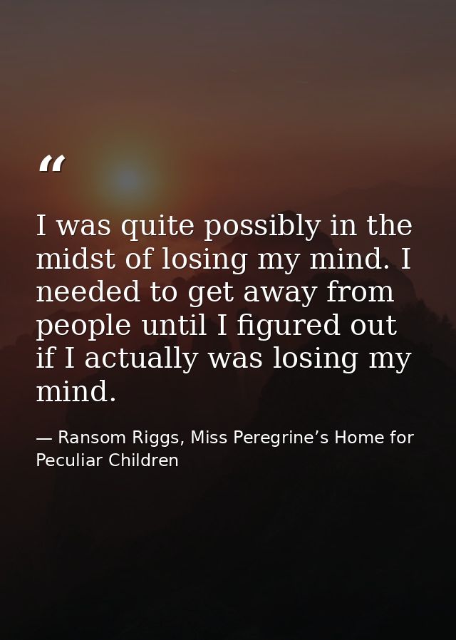 I was quite possibly in the midst of losing my mind. I needed to get away from people until I figured out if I actually  — Ransom Riggs, Miss Peregrine’s Home for Peculiar Children