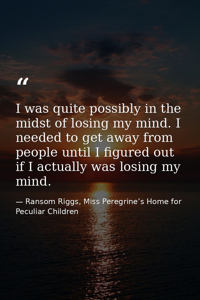 I was quite possibly in the midst of losing my mind. I needed to get away from people until I figured out if I actually  — Ransom Riggs, Miss Peregrine’s Home for Peculiar Children