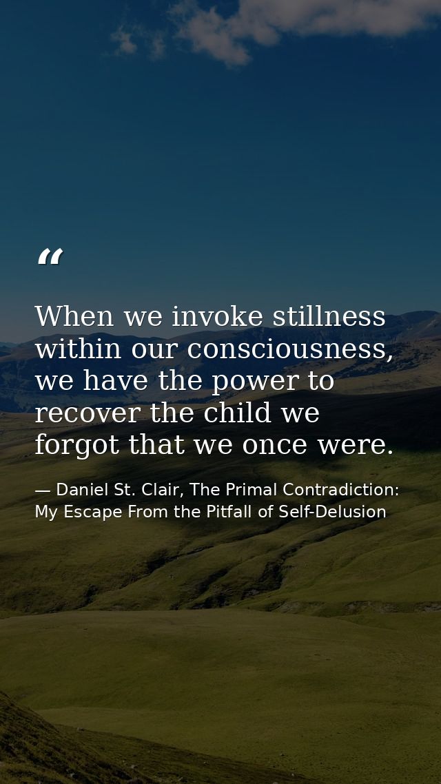 When we invoke stillness within our consciousness, we have the power to recover the child we forgot that we once were. — Daniel St. Clair, The Primal Contradiction: My Escape From the Pitfall of Self-Delusion