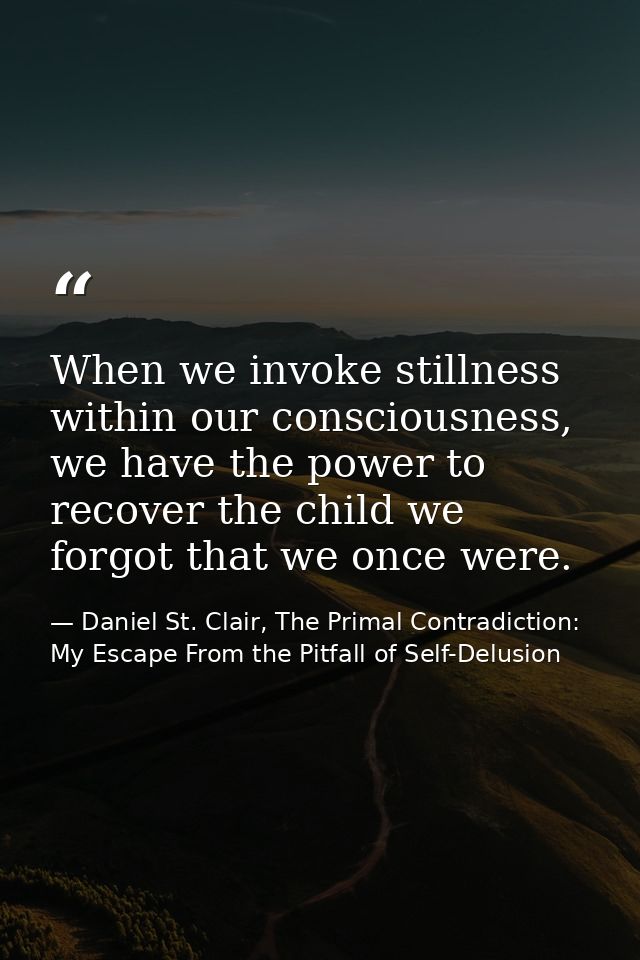 When we invoke stillness within our consciousness, we have the power to recover the child we forgot that we once were. — Daniel St. Clair, The Primal Contradiction: My Escape From the Pitfall of Self-Delusion