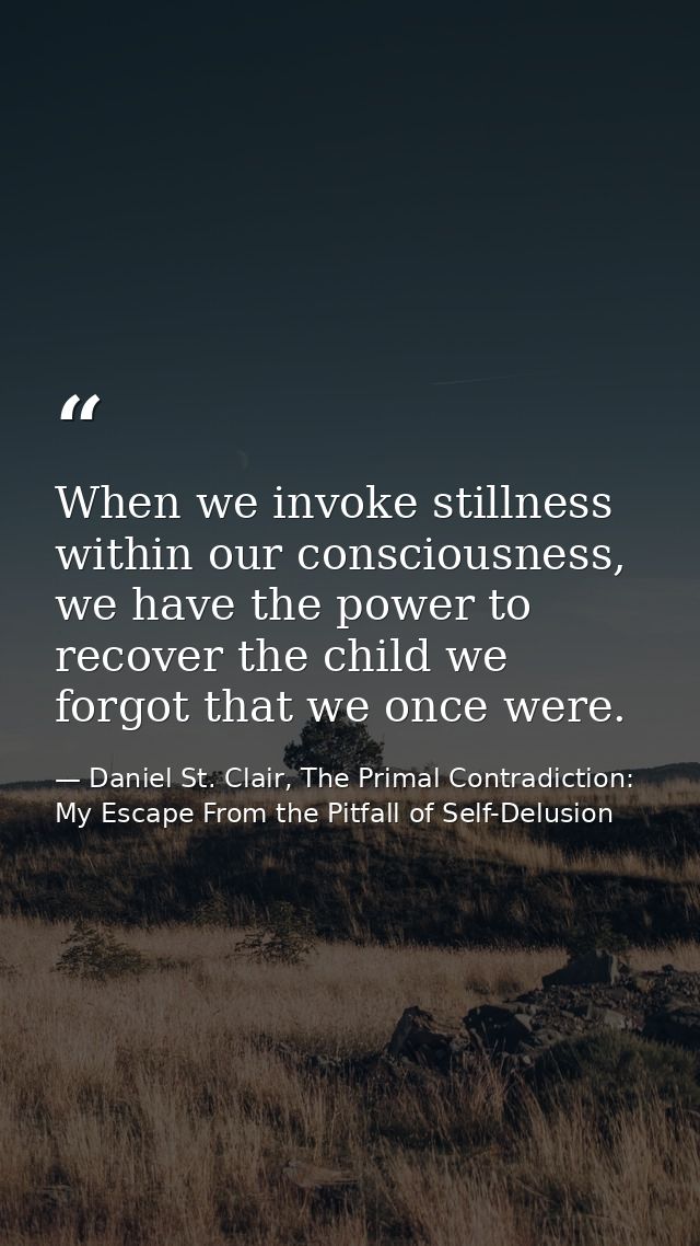 When we invoke stillness within our consciousness, we have the power to recover the child we forgot that we once were. — Daniel St. Clair, The Primal Contradiction: My Escape From the Pitfall of Self-Delusion