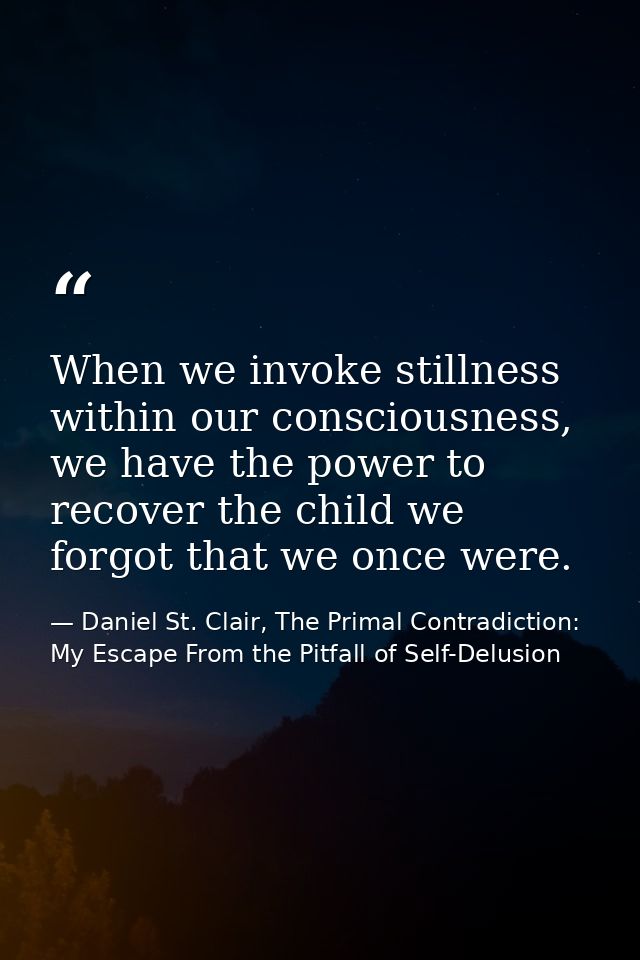 When we invoke stillness within our consciousness, we have the power to recover the child we forgot that we once were. — Daniel St. Clair, The Primal Contradiction: My Escape From the Pitfall of Self-Delusion