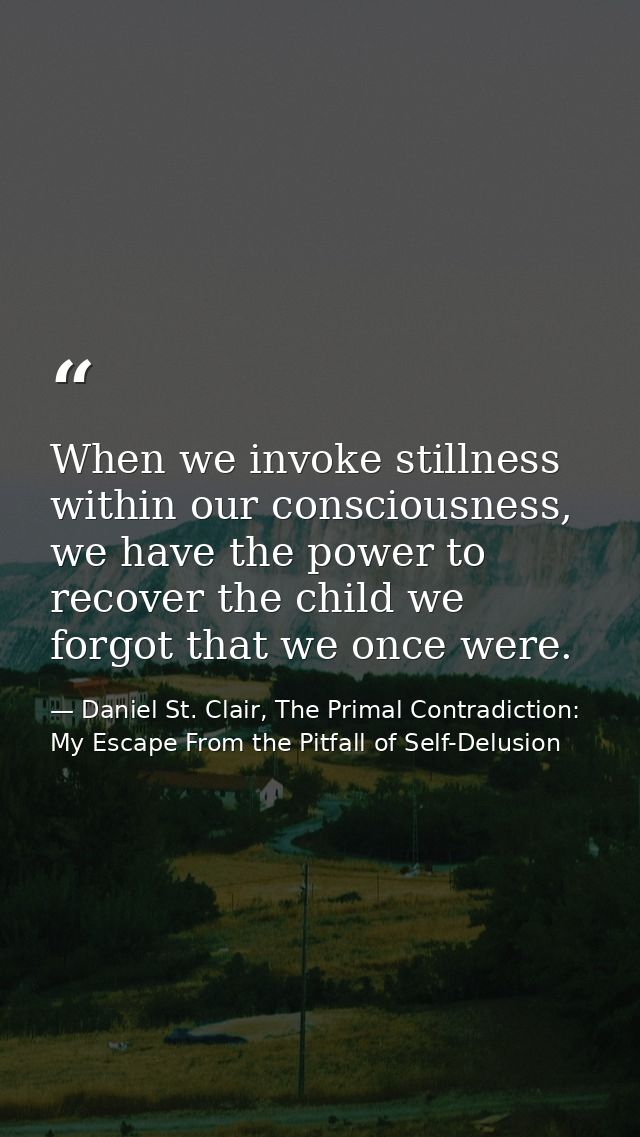 When we invoke stillness within our consciousness, we have the power to recover the child we forgot that we once were. — Daniel St. Clair, The Primal Contradiction: My Escape From the Pitfall of Self-Delusion