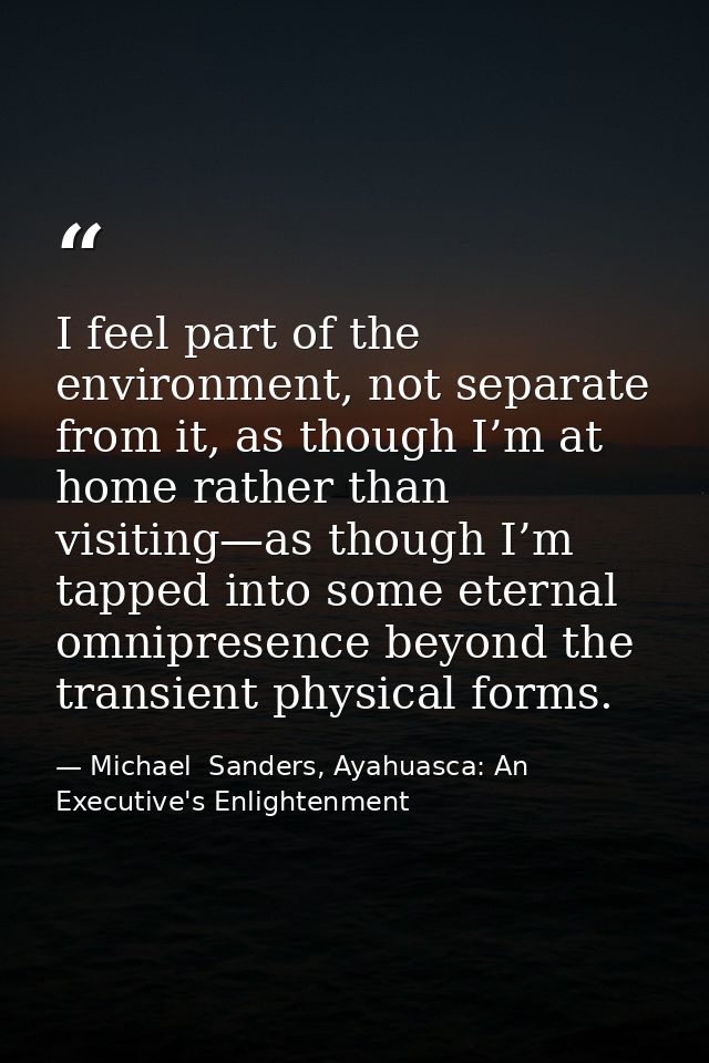 I feel part of the environment, not separate from it, as though I’m at home rather than visiting—as though I’m tapped in — Michael  Sanders, Ayahuasca: An Executive's Enlightenment