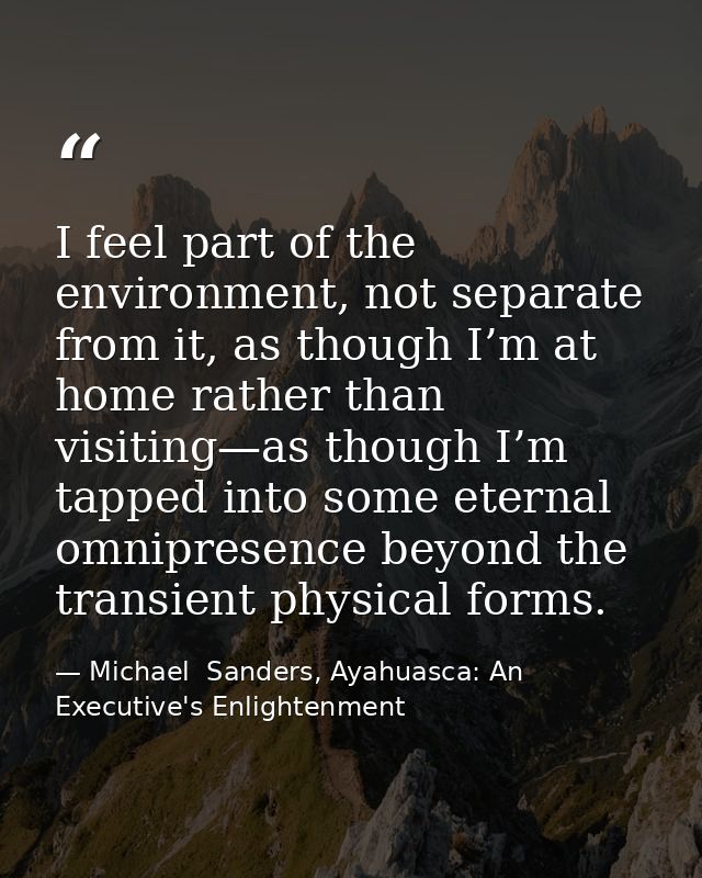 I feel part of the environment, not separate from it, as though I’m at home rather than visiting—as though I’m tapped in — Michael  Sanders, Ayahuasca: An Executive's Enlightenment