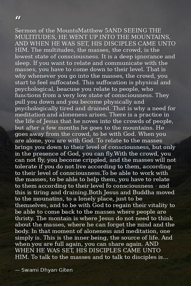 Sermon of the MountsMatthew 5AND SEEING THE MULTITUDES, HE WENT UP INTO THE MOUNTAINS, AND WHEN HE WAS SET, HIS DISCIPLE — Swami Dhyan Giten