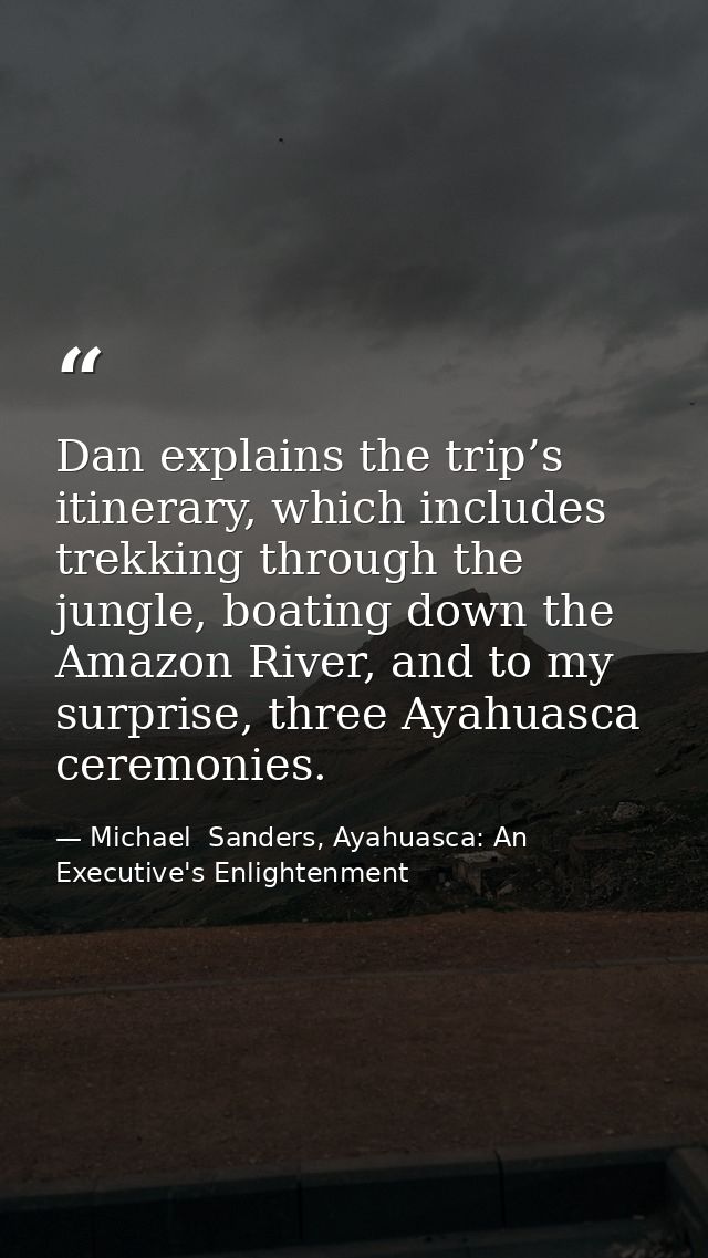 Dan explains the trip’s itinerary, which includes trekking through the jungle, boating down the Amazon River, and to my  — Michael  Sanders, Ayahuasca: An Executive's Enlightenment