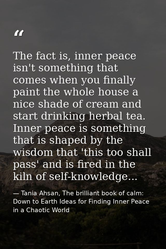 The fact is, inner peace isn't something that comes when you finally paint the whole house a nice shade of cream and sta — Tania Ahsan, The brilliant book of calm: Down to Earth Ideas for Finding Inner Peace in a Chaotic World