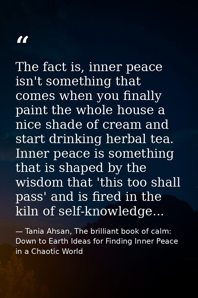 The fact is, inner peace isn't something that comes when you finally paint the whole house a nice shade of cream and sta — Tania Ahsan, The brilliant book of calm: Down to Earth Ideas for Finding Inner Peace in a Chaotic World