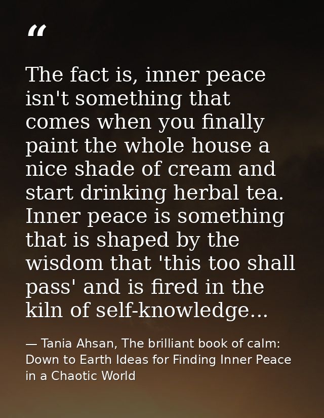 The fact is, inner peace isn't something that comes when you finally paint the whole house a nice shade of cream and sta — Tania Ahsan, The brilliant book of calm: Down to Earth Ideas for Finding Inner Peace in a Chaotic World