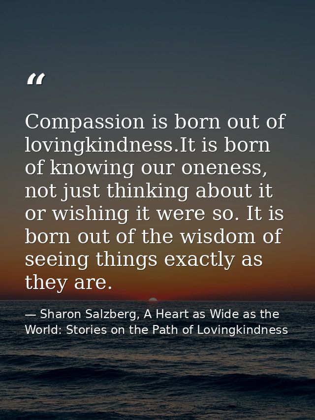 Compassion is born out of lovingkindness.It is born of knowing our oneness, not just thinking about it or wishing it wer — Sharon Salzberg, A Heart as Wide as the World: Stories on the Path of Lovingkindness
