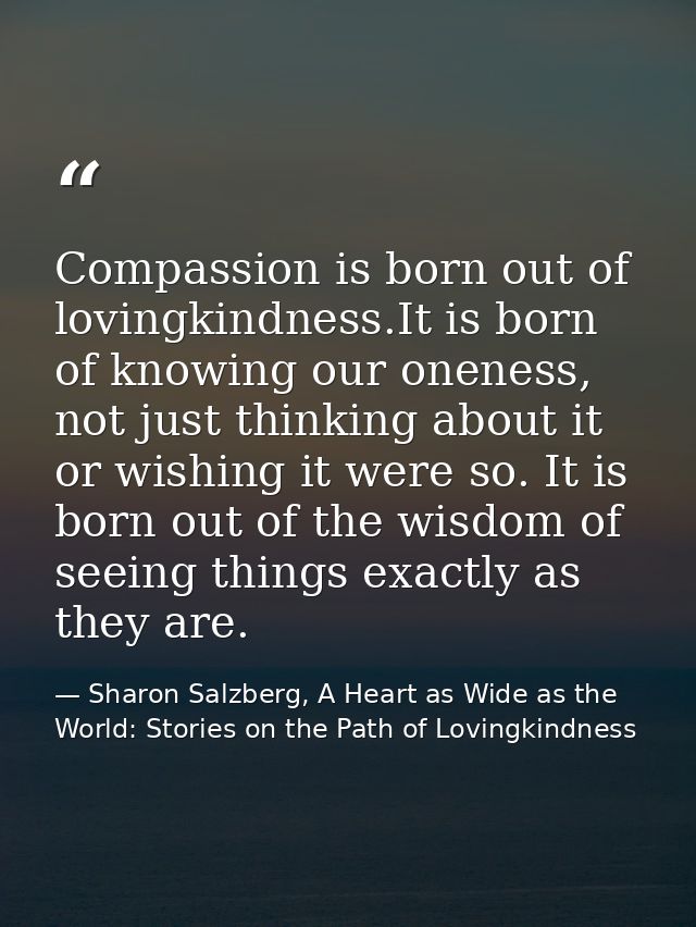 Compassion is born out of lovingkindness.It is born of knowing our oneness, not just thinking about it or wishing it wer — Sharon Salzberg, A Heart as Wide as the World: Stories on the Path of Lovingkindness