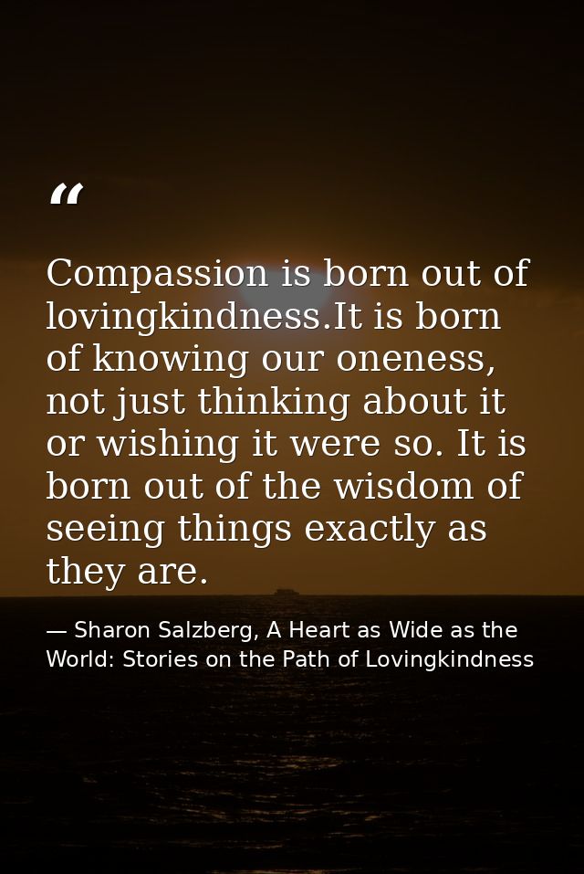 Compassion is born out of lovingkindness.It is born of knowing our oneness, not just thinking about it or wishing it wer — Sharon Salzberg, A Heart as Wide as the World: Stories on the Path of Lovingkindness