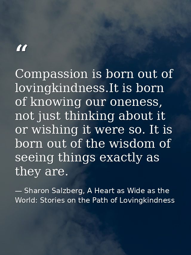 Compassion is born out of lovingkindness.It is born of knowing our oneness, not just thinking about it or wishing it wer — Sharon Salzberg, A Heart as Wide as the World: Stories on the Path of Lovingkindness