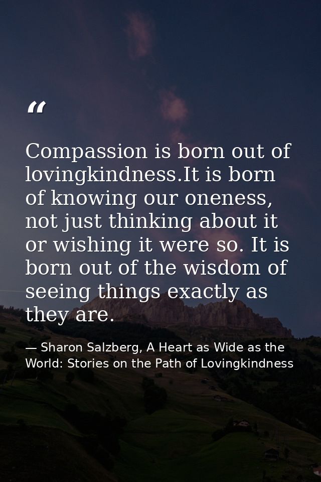 Compassion is born out of lovingkindness.It is born of knowing our oneness, not just thinking about it or wishing it wer — Sharon Salzberg, A Heart as Wide as the World: Stories on the Path of Lovingkindness