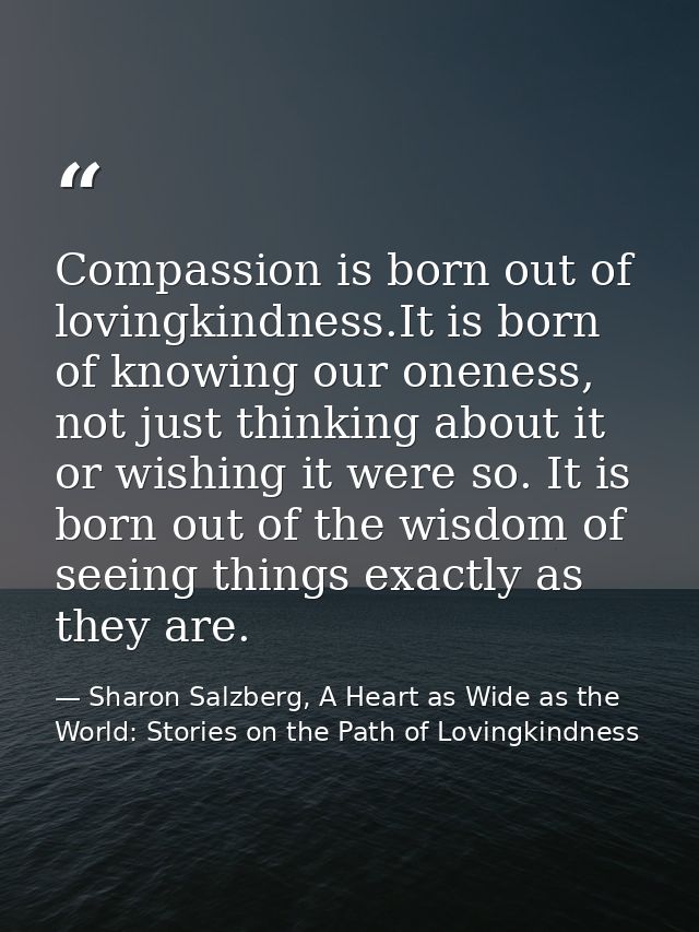 Compassion is born out of lovingkindness.It is born of knowing our oneness, not just thinking about it or wishing it wer — Sharon Salzberg, A Heart as Wide as the World: Stories on the Path of Lovingkindness