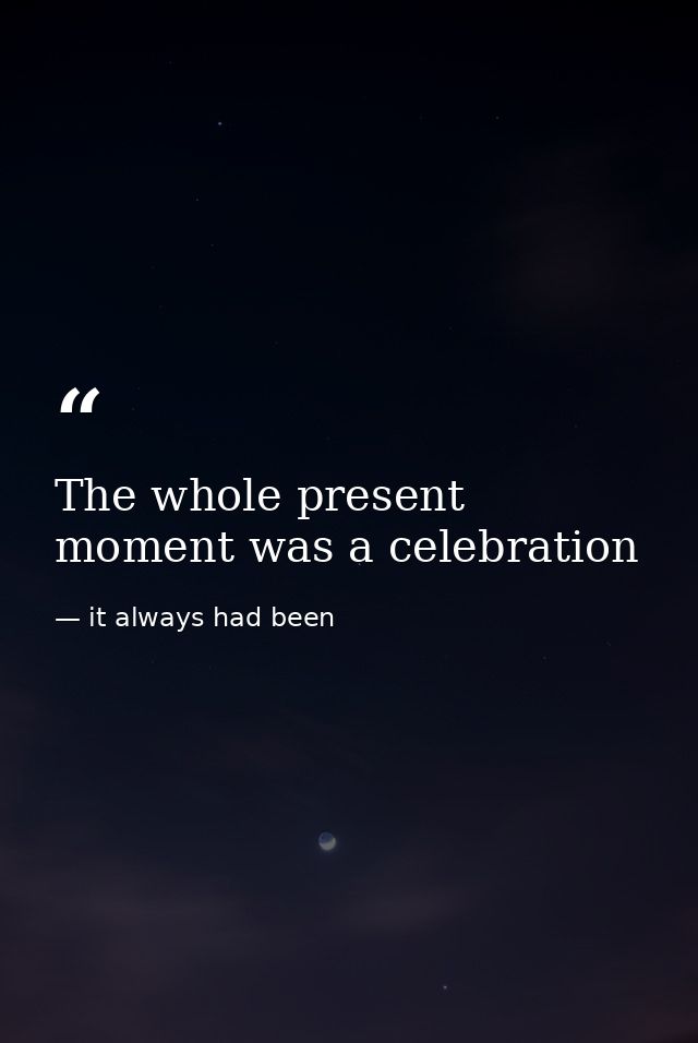 The whole present moment was a celebration — it always had been