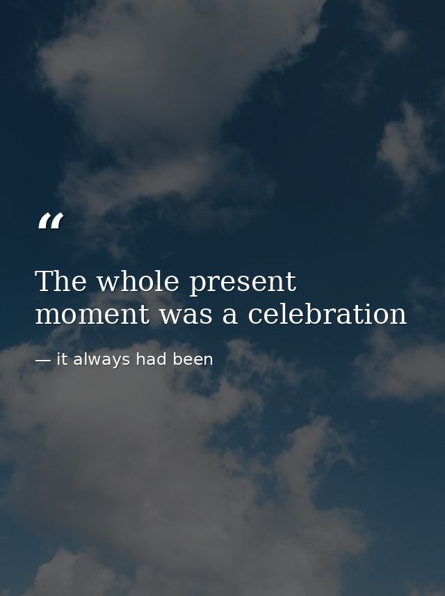 The whole present moment was a celebration — it always had been