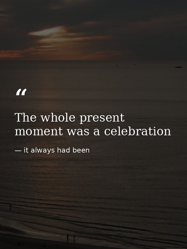 The whole present moment was a celebration — it always had been