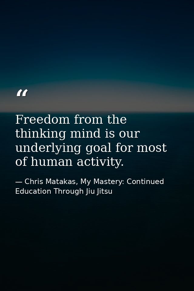 Freedom from the thinking mind is our underlying goal for most of human activity. — Chris Matakas, My Mastery: Continued Education Through Jiu Jitsu