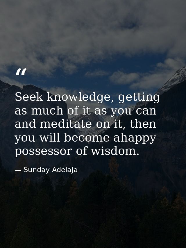 Seek knowledge, getting as much of it as you can and meditate on it, then you will become ahappy possessor of wisdom. — Sunday Adelaja