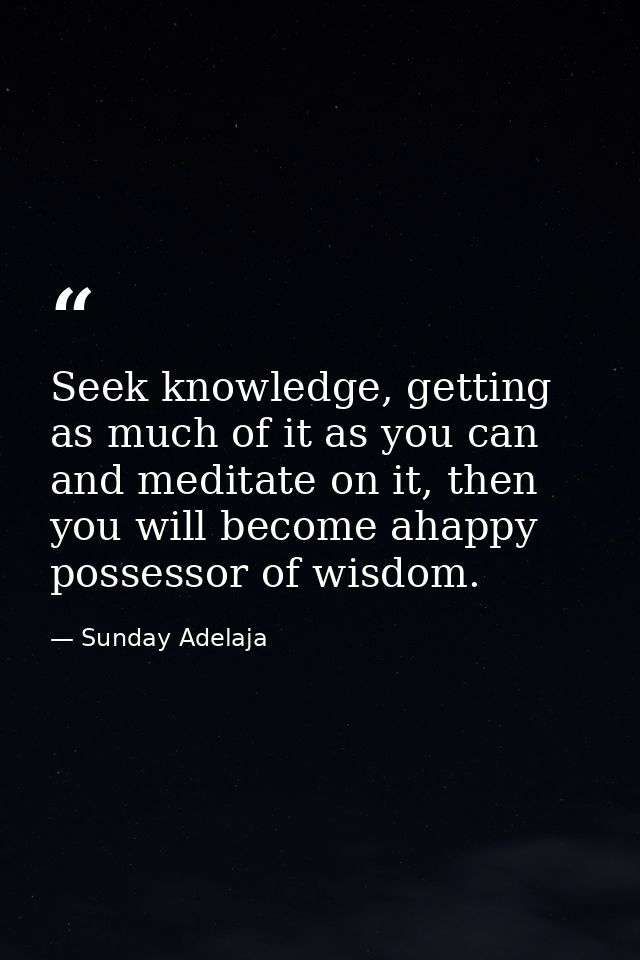 Seek knowledge, getting as much of it as you can and meditate on it, then you will become ahappy possessor of wisdom. — Sunday Adelaja