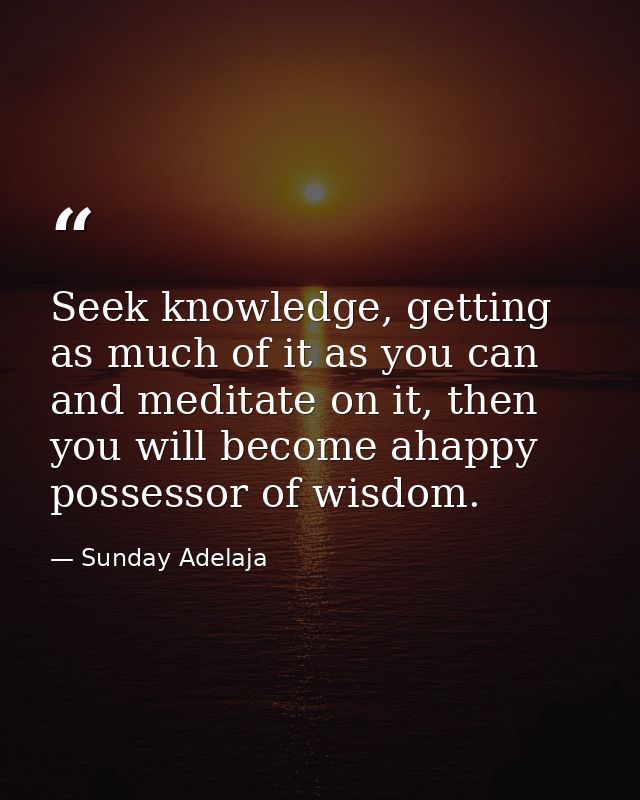 Seek knowledge, getting as much of it as you can and meditate on it, then you will become ahappy possessor of wisdom. — Sunday Adelaja