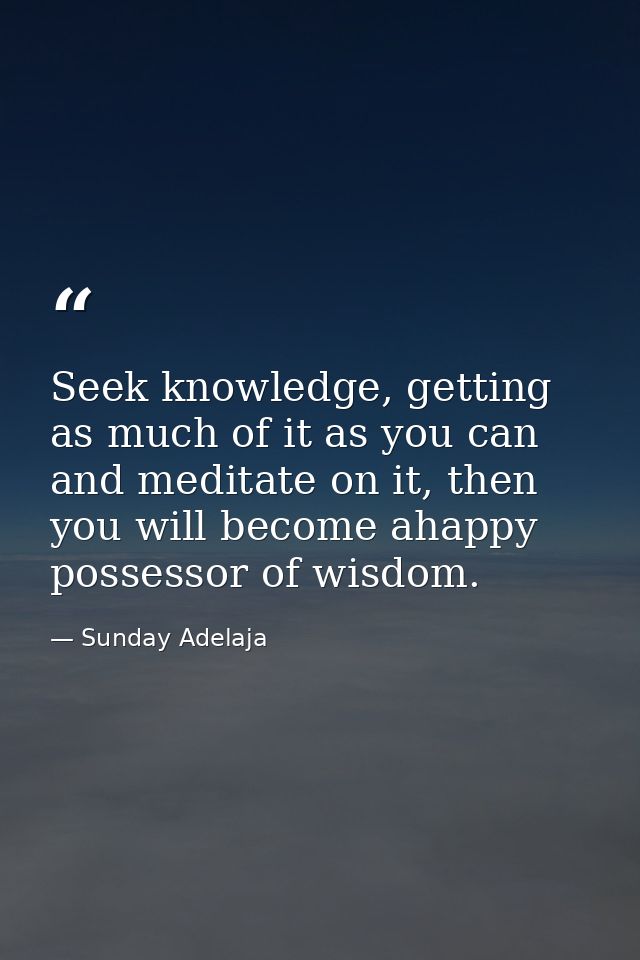 Seek knowledge, getting as much of it as you can and meditate on it, then you will become ahappy possessor of wisdom. — Sunday Adelaja