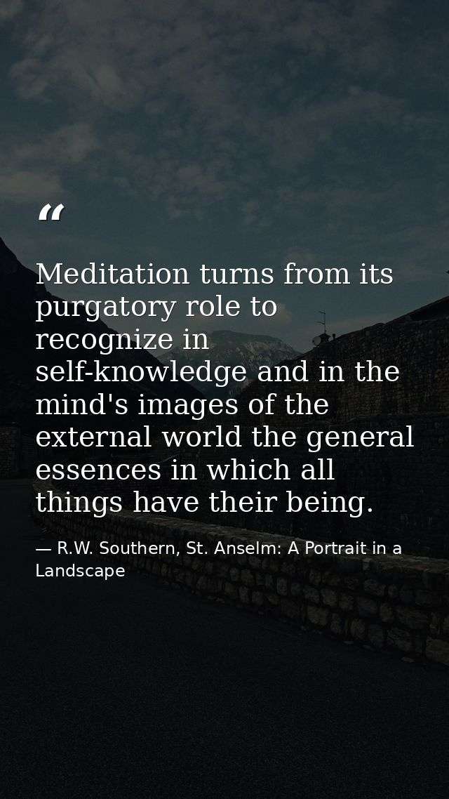 Meditation turns from its purgatory role to recognize in self-knowledge and in the mind's images of the external world t — R.W. Southern, St. Anselm: A Portrait in a Landscape