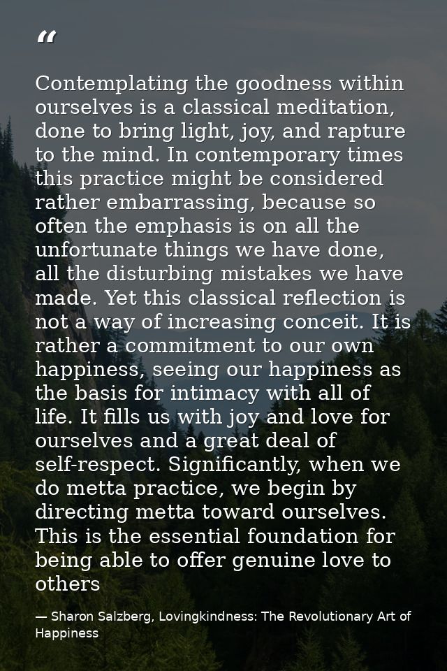 Contemplating the goodness within ourselves is a classical meditation, done to bring light, joy, and rapture to the mind — Sharon Salzberg, Lovingkindness: The Revolutionary Art of Happiness